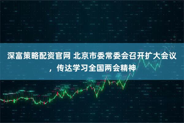 深富策略配资官网 北京市委常委会召开扩大会议，传达学习全国两会精神
