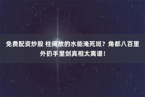 免费配资炒股 柱间放的水能淹死斑？角都八百里外扔手里剑真相太离谱！