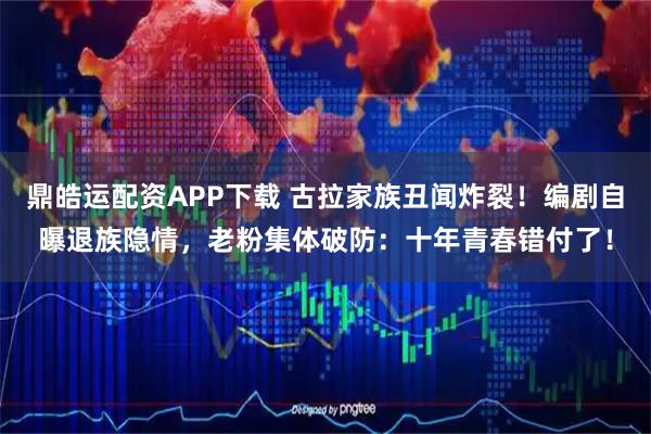 鼎皓运配资APP下载 古拉家族丑闻炸裂！编剧自曝退族隐情，老粉集体破防：十年青春错付了！