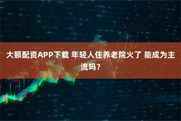 大额配资APP下载 年轻人住养老院火了 能成为主流吗？
