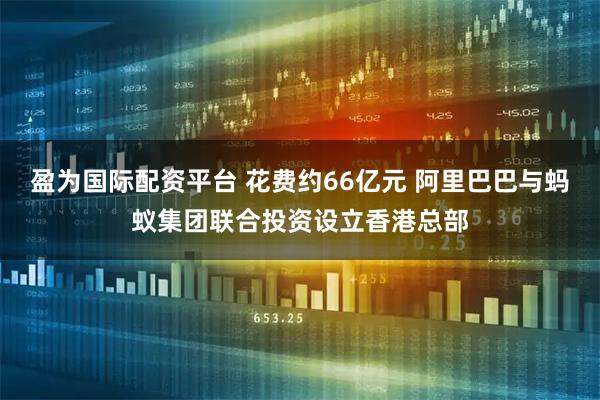 盈为国际配资平台 花费约66亿元 阿里巴巴与蚂蚁集团联合投资设立香港总部