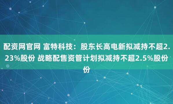 配资网官网 富特科技：股东长高电新拟减持不超2.23%股份 战略配售资管计划拟减持不超2.5%股份