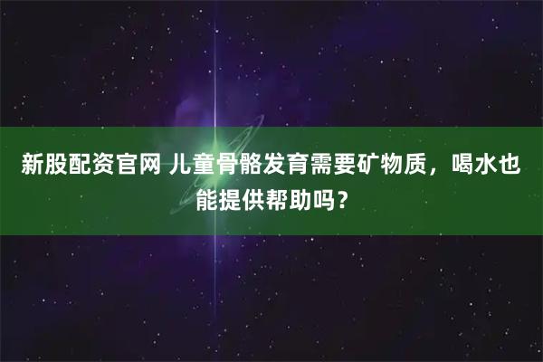 新股配资官网 儿童骨骼发育需要矿物质，喝水也能提供帮助吗？