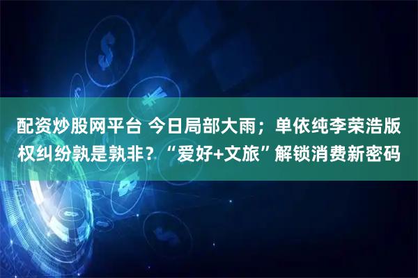 配资炒股网平台 今日局部大雨；单依纯李荣浩版权纠纷孰是孰非？“爱好+文旅”解锁消费新密码