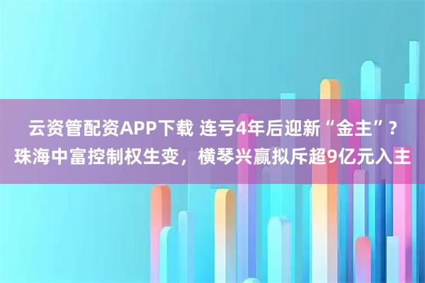云资管配资APP下载 连亏4年后迎新“金主”？珠海中富控制权生变，横琴兴赢拟斥超9亿元入主