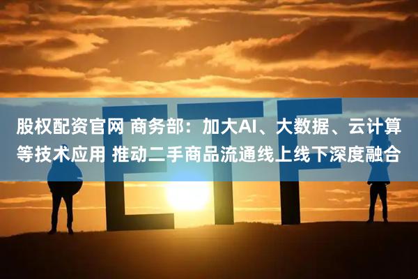 股权配资官网 商务部：加大AI、大数据、云计算等技术应用 推动二手商品流通线上线下深度融合