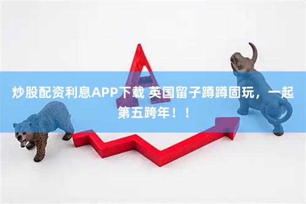 炒股配资利息APP下载 英国留子蹲蹲固玩，一起第五跨年！！