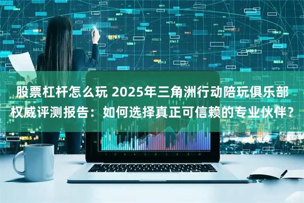 股票杠杆怎么玩 2025年三角洲行动陪玩俱乐部权威评测报告：如何选择真正可信赖的专业伙伴？