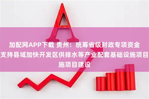 加配网APP下载 贵州：统筹省级财政专项资金等，支持县域加快开发区供排水等产业配套基础设施项目建设