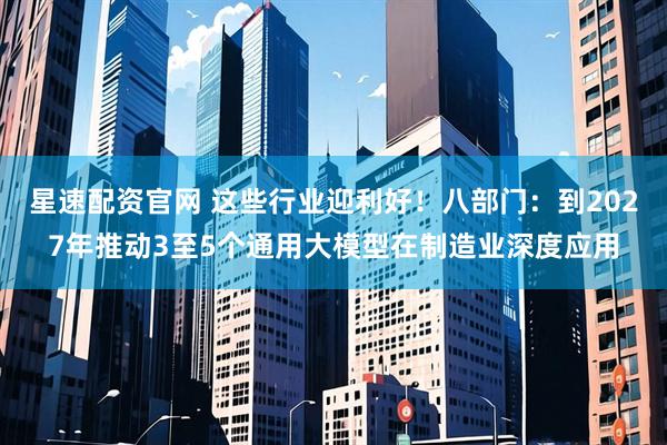 星速配资官网 这些行业迎利好！八部门：到2027年推动3至5个通用大模型在制造业深度应用