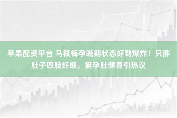 苹果配资平台 马筱梅孕晚期状态好到爆炸！只胖肚子四肢纤细，挺孕肚健身引热议