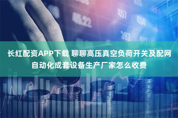 长红配资APP下载 聊聊高压真空负荷开关及配网自动化成套设备生产厂家怎么收费