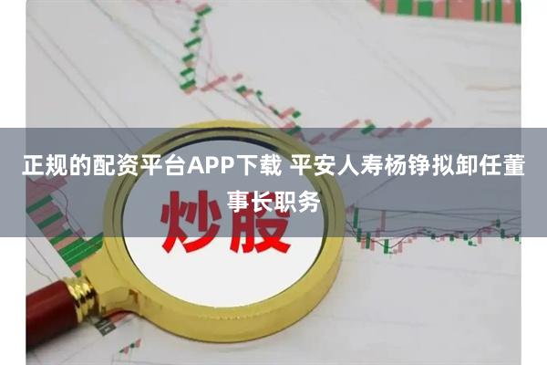 正规的配资平台APP下载 平安人寿杨铮拟卸任董事长职务