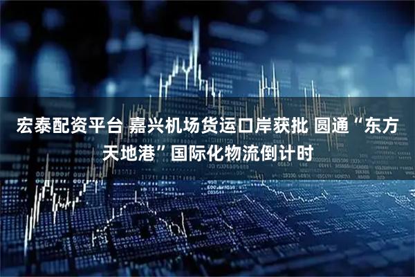 宏泰配资平台 嘉兴机场货运口岸获批 圆通“东方天地港”国际化物流倒计时