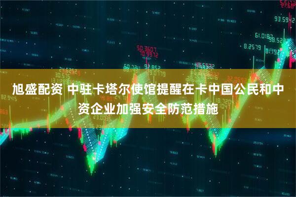 旭盛配资 中驻卡塔尔使馆提醒在卡中国公民和中资企业加强安全防范措施
