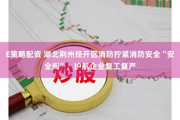 E策略配资 湖北荆州经开区消防拧紧消防安全“安全阀”，护航企业复工复产