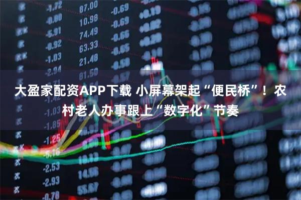 大盈家配资APP下载 小屏幕架起“便民桥”！农村老人办事跟上“数字化”节奏