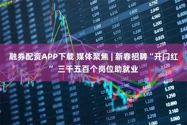 融券配资APP下载 媒体聚焦 | 新春招聘“开门红” 三千五百个岗位助就业