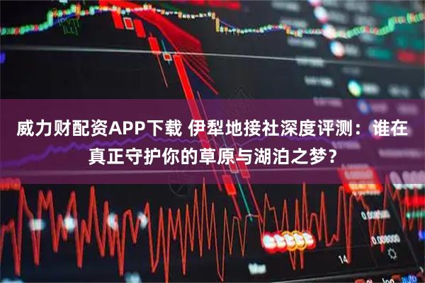 威力财配资APP下载 伊犁地接社深度评测：谁在真正守护你的草原与湖泊之梦？