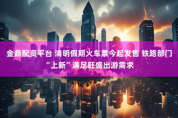 金鼎配资平台 清明假期火车票今起发售 铁路部门“上新”满足旺盛出游需求