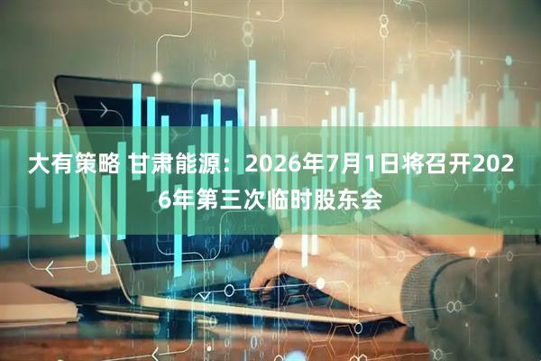 大有策略 甘肃能源：2026年7月1日将召开2026年第三次临时股东会