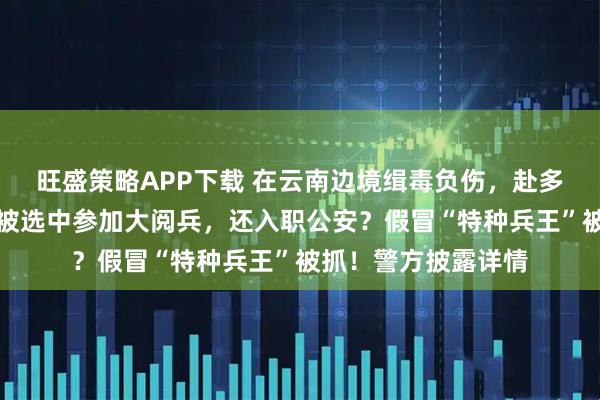 旺盛策略APP下载 在云南边境缉毒负伤，赴多国执行维和任务，被选中参加大阅兵，还入职公安？假冒“特种兵王”被抓！警方披露详情