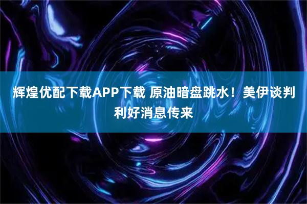 辉煌优配下载APP下载 原油暗盘跳水！美伊谈判利好消息传来