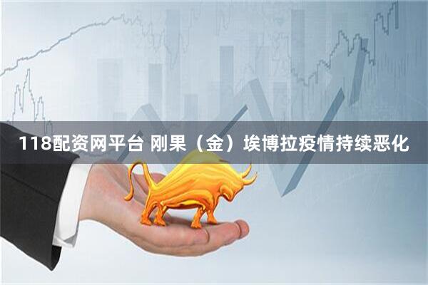 118配资网平台 刚果（金）埃博拉疫情持续恶化